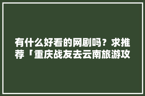 有什么好看的网剧吗？求推荐「重庆战友去云南旅游攻略图」 有什么好看的网剧吗？求推荐「重庆战友去云南旅游攻略图」 美食菜谱