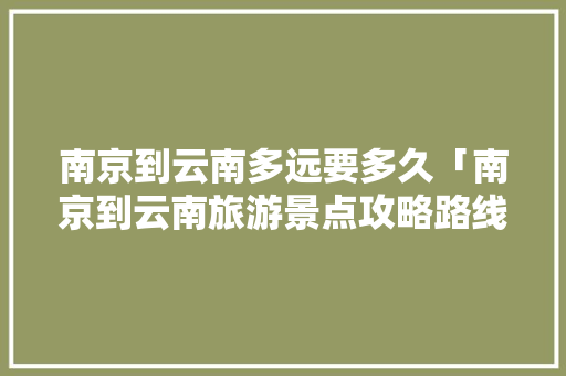南京到云南多远要多久「南京到云南旅游景点攻略路线」 南京到云南多远要多久「南京到云南旅游景点攻略路线」 汽车常识