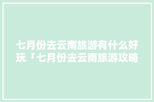 七月份去云南旅游有什么好玩「七月份去云南旅游攻略图」 七月份去云南旅游有什么好玩「七月份去云南旅游攻略图」 手机电脑