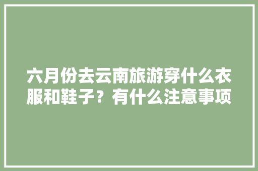 六月份去云南旅游穿什么衣服和鞋子？有什么注意事项「七月份云南旅游攻略最新消息」 六月份去云南旅游穿什么衣服和鞋子？有什么注意事项「七月份云南旅游攻略最新消息」 汽车常识