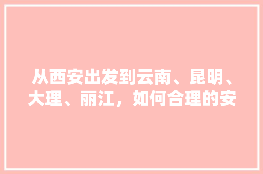 从西安出发到云南、昆明、大理、丽江，如何合理的安排行程「陕西到云南旅游跟团攻略路线」 从西安出发到云南、昆明、大理、丽江，如何合理的安排行程「陕西到云南旅游跟团攻略路线」 汽车常识