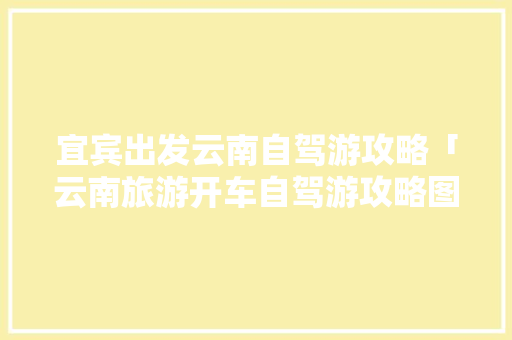 宜宾出发云南自驾游攻略「云南旅游开车自驾游攻略图」 宜宾出发云南自驾游攻略「云南旅游开车自驾游攻略图」 汽车常识