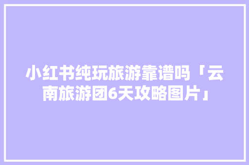 小红书纯玩旅游靠谱吗「云南旅游团6天攻略图片」 小红书纯玩旅游靠谱吗「云南旅游团6天攻略图片」 健康母婴