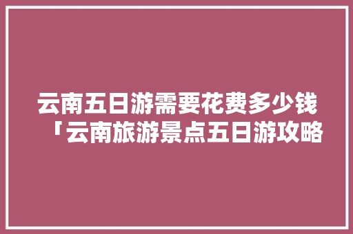 云南五日游需要花费多少钱「云南旅游景点五日游攻略图」 云南五日游需要花费多少钱「云南旅游景点五日游攻略图」 健康母婴