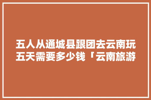 五人从通城县跟团去云南玩五天需要多少钱「云南旅游攻略五日游」 五人从通城县跟团去云南玩五天需要多少钱「云南旅游攻略五日游」 健康母婴
