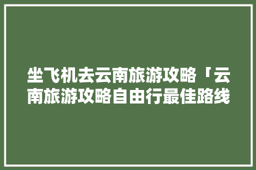 坐飞机去云南旅游攻略「云南旅游攻略自由行最佳路线」 坐飞机去云南旅游攻略「云南旅游攻略自由行最佳路线」 汽车常识