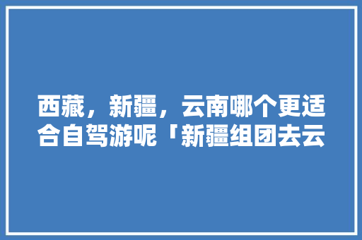 西藏，新疆，云南哪个更适合自驾游呢「新疆组团去云南旅游攻略路线」 西藏，新疆，云南哪个更适合自驾游呢「新疆组团去云南旅游攻略路线」 教育法律