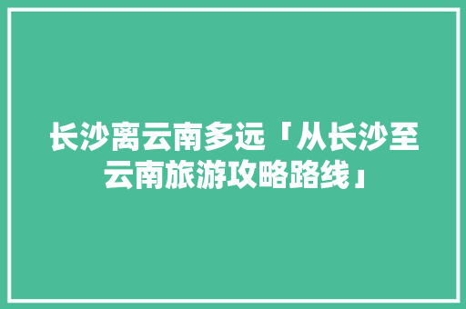 长沙离云南多远「从长沙至云南旅游攻略路线」 长沙离云南多远「从长沙至云南旅游攻略路线」 手机电脑