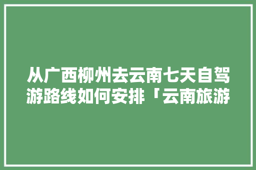 从广西柳州去云南七天自驾游路线如何安排「云南旅游必去的景点罗平」 从广西柳州去云南七天自驾游路线如何安排「云南旅游必去的景点罗平」 手机电脑