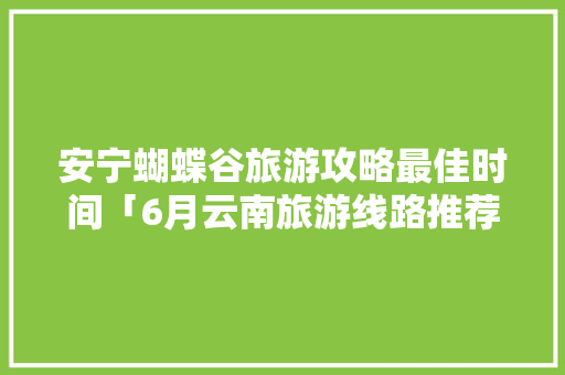 安宁蝴蝶谷旅游攻略最佳时间「6月云南旅游线路推荐」 安宁蝴蝶谷旅游攻略最佳时间「6月云南旅游线路推荐」 教育法律