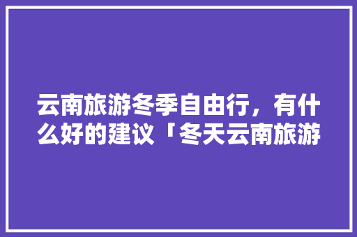 云南旅游冬季自由行，有什么好的建议「冬天云南旅游攻略必去景点」 云南旅游冬季自由行，有什么好的建议「冬天云南旅游攻略必去景点」 手机电脑