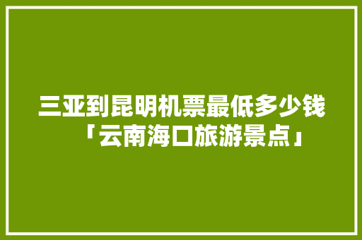 三亚到昆明机票最低多少钱「云南海口旅游景点」 三亚到昆明机票最低多少钱「云南海口旅游景点」 汽车常识