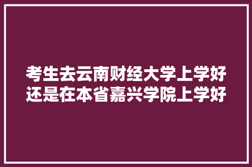 考生去云南财经大学上学好还是在本省嘉兴学院上学好，二所学校哪所更优秀，更好「嘉兴出发去云南旅游攻略路线」 考生去云南财经大学上学好还是在本省嘉兴学院上学好，二所学校哪所更优秀，更好「嘉兴出发去云南旅游攻略路线」 健康母婴