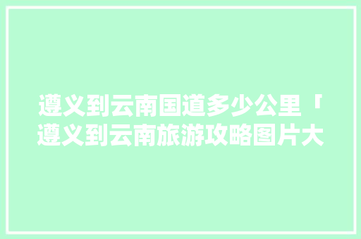 遵义到云南国道多少公里「遵义到云南旅游攻略图片大全」 遵义到云南国道多少公里「遵义到云南旅游攻略图片大全」 旅游攻略
