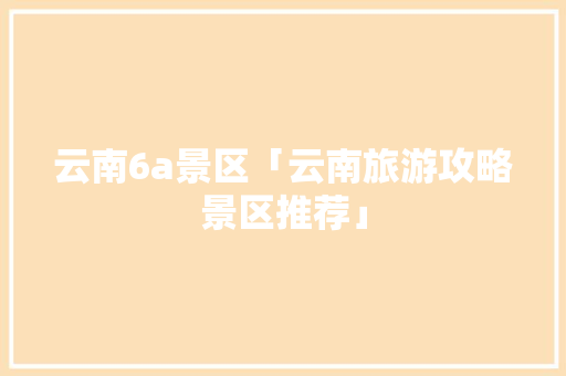 云南6a景区「云南旅游攻略景区推荐」 云南6a景区「云南旅游攻略景区推荐」 旅游攻略