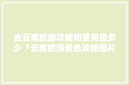 去云南旅游攻略和费用是多少「云南旅游景色攻略图片」 去云南旅游攻略和费用是多少「云南旅游景色攻略图片」 美食菜谱