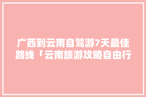 广西到云南自驾游7天最佳路线「云南旅游攻略自由行最佳路线」 广西到云南自驾游7天最佳路线「云南旅游攻略自由行最佳路线」 时尚穿搭