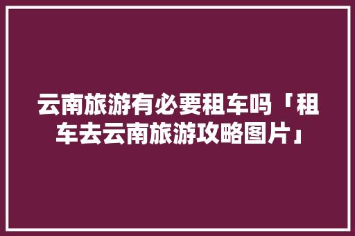 云南旅游有必要租车吗「租车去云南旅游攻略图片」 云南旅游有必要租车吗「租车去云南旅游攻略图片」 时尚穿搭