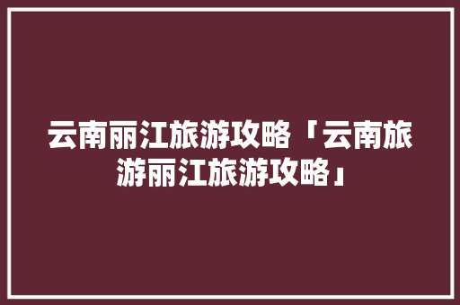 云南丽江旅游攻略「云南旅游丽江旅游攻略」 云南丽江旅游攻略「云南旅游丽江旅游攻略」 美食菜谱