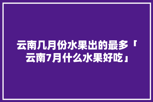 云南几月份水果出的最多「云南7月什么水果好吃」 云南几月份水果出的最多「云南7月什么水果好吃」 手机电脑