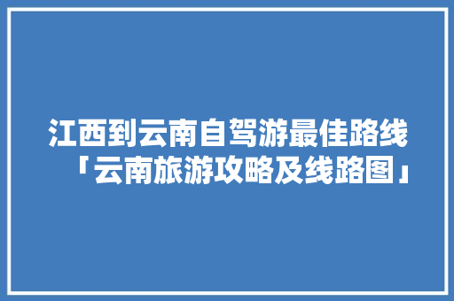 江西到云南自驾游最佳路线「云南旅游攻略及线路图」 江西到云南自驾游最佳路线「云南旅游攻略及线路图」 健康母婴