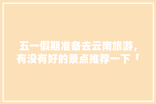 五一假期准备去云南旅游，有没有好的景点推荐一下「云南五一游玩攻略」 五一假期准备去云南旅游，有没有好的景点推荐一下「云南五一游玩攻略」 旅游攻略