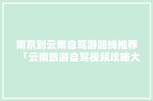 南京到云南自驾游路线推荐「云南旅游自驾视频攻略大全」 南京到云南自驾游路线推荐「云南旅游自驾视频攻略大全」 旅游攻略