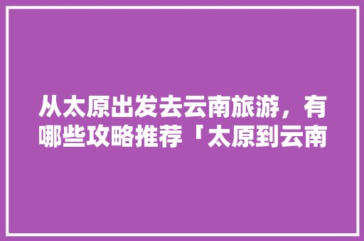 从太原出发去云南旅游，有哪些攻略推荐「太原到云南自驾游沿途的景点」 从太原出发去云南旅游，有哪些攻略推荐「太原到云南自驾游沿途的景点」 手机电脑