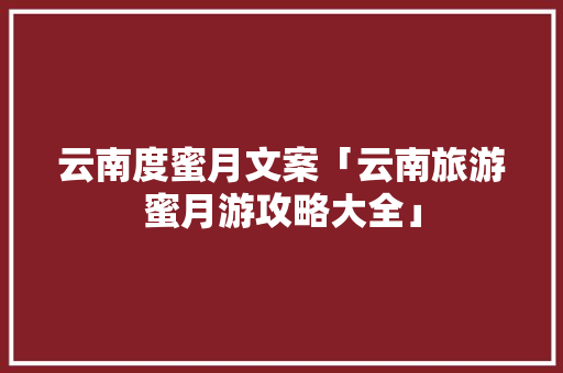 云南度蜜月文案「云南旅游蜜月游攻略大全」 云南度蜜月文案「云南旅游蜜月游攻略大全」 手机电脑