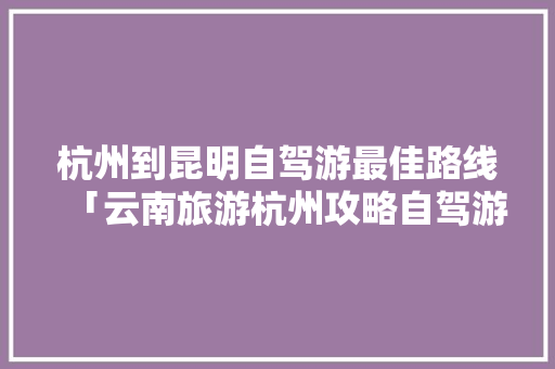 杭州到昆明自驾游最佳路线「云南旅游杭州攻略自驾游路线」 杭州到昆明自驾游最佳路线「云南旅游杭州攻略自驾游路线」 美食菜谱