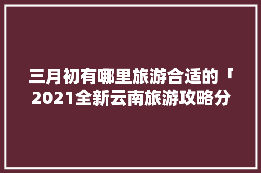 三月初有哪里旅游合适的「2021全新云南旅游攻略分享」 三月初有哪里旅游合适的「2021全新云南旅游攻略分享」 美食菜谱