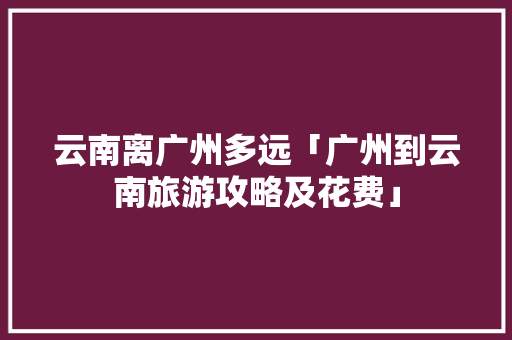 云南离广州多远「广州到云南旅游攻略及花费」 云南离广州多远「广州到云南旅游攻略及花费」 手机电脑