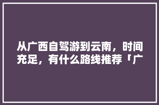 从广西自驾游到云南，时间充足，有什么路线推荐「广西去云南旅游最佳路线」 从广西自驾游到云南，时间充足，有什么路线推荐「广西去云南旅游最佳路线」 手机电脑