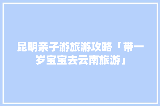 昆明亲子游旅游攻略「带一岁宝宝去云南旅游」 昆明亲子游旅游攻略「带一岁宝宝去云南旅游」 手机电脑