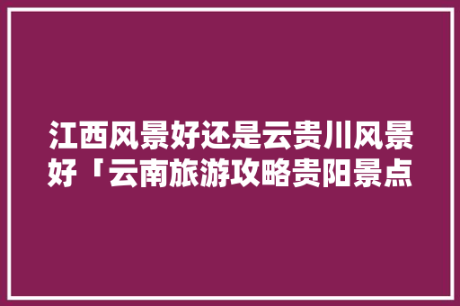 江西风景好还是云贵川风景好「云南旅游攻略贵阳景点有哪些」 江西风景好还是云贵川风景好「云南旅游攻略贵阳景点有哪些」 教育法律