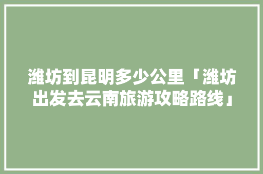 潍坊到昆明多少公里「潍坊出发去云南旅游攻略路线」 潍坊到昆明多少公里「潍坊出发去云南旅游攻略路线」 教育法律