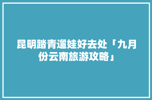 昆明踏青遛娃好去处「九月份云南旅游攻略」 昆明踏青遛娃好去处「九月份云南旅游攻略」 时尚穿搭
