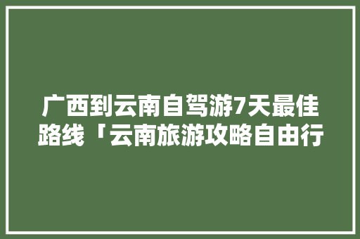 广西到云南自驾游7天最佳路线「云南旅游攻略自由行游玩路线」 广西到云南自驾游7天最佳路线「云南旅游攻略自由行游玩路线」 旅游攻略