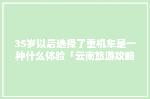 35岁以后选择了重机车是一种什么体验「云南旅游攻略自游自由行最佳路线」 35岁以后选择了重机车是一种什么体验「云南旅游攻略自游自由行最佳路线」 旅游攻略