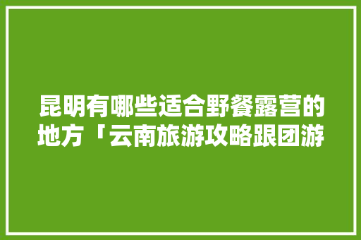 昆明有哪些适合野餐露营的地方「云南旅游攻略跟团游」 昆明有哪些适合野餐露营的地方「云南旅游攻略跟团游」 美食菜谱