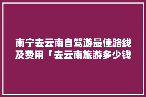 南宁去云南自驾游最佳路线及费用「去云南旅游多少钱算贵」 南宁去云南自驾游最佳路线及费用「去云南旅游多少钱算贵」 美食菜谱