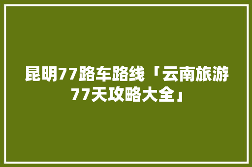 昆明77路车路线「云南旅游77天攻略大全」 昆明77路车路线「云南旅游77天攻略大全」 美食菜谱