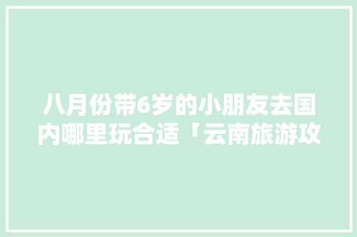 八月份带6岁的小朋友去国内哪里玩合适「云南旅游攻略8月带娃去哪玩」 八月份带6岁的小朋友去国内哪里玩合适「云南旅游攻略8月带娃去哪玩」 手机电脑