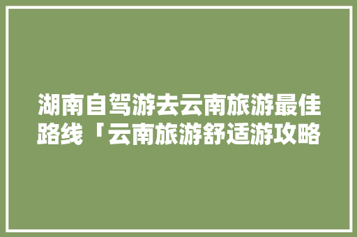 湖南自驾游去云南旅游最佳路线「云南旅游舒适游攻略图片」 湖南自驾游去云南旅游最佳路线「云南旅游舒适游攻略图片」 手机电脑
