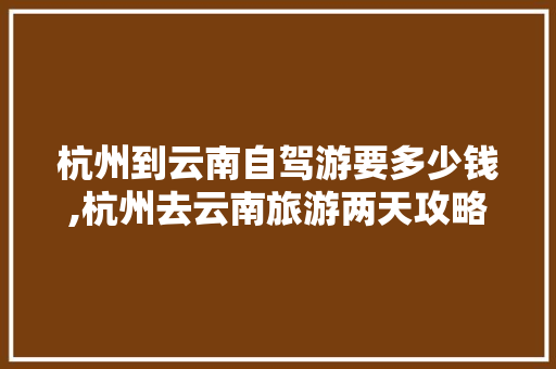 杭州到云南自驾游要多少钱,杭州去云南旅游两天攻略路线 杭州到云南自驾游要多少钱,杭州去云南旅游两天攻略路线 健康母婴