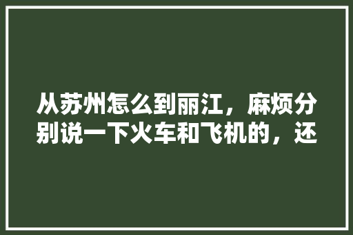 从苏州怎么到丽江，麻烦分别说一下火车和飞机的，还有大概多少花费，谢谢啦,云南旅游攻略 丽江 从苏州怎么到丽江，麻烦分别说一下火车和飞机的，还有大概多少花费，谢谢啦,云南旅游攻略 丽江 健康母婴