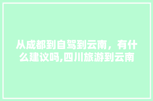 从成都到自驾到云南，有什么建议吗,四川旅游到云南旅游攻略图 从成都到自驾到云南，有什么建议吗,四川旅游到云南旅游攻略图 健康母婴