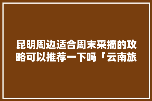 昆明周边适合周末采摘的攻略可以推荐一下吗「云南旅游攻略详细八月底去哪里玩」 昆明周边适合周末采摘的攻略可以推荐一下吗「云南旅游攻略详细八月底去哪里玩」 汽车常识