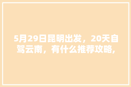 5月29日昆明出发，20天自驾云南，有什么推荐攻略,云南旅游攻略5月自由行路线 5月29日昆明出发，20天自驾云南，有什么推荐攻略,云南旅游攻略5月自由行路线 手机电脑