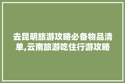 去昆明旅游攻略必备物品清单,云南旅游吃住行游攻略 去昆明旅游攻略必备物品清单,云南旅游吃住行游攻略 教育法律